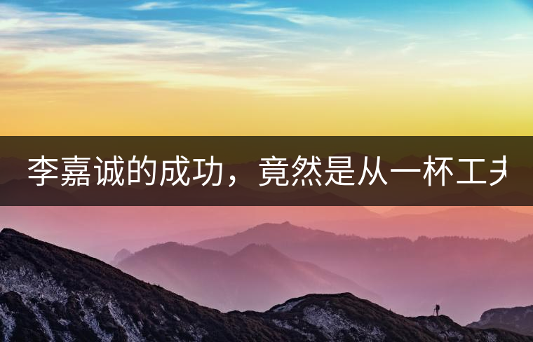 李嘉誠的成功，竟然是從一杯工夫茶開始的！