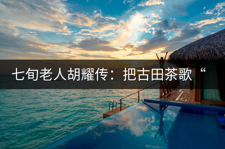 七旬老人胡耀傳：把古田茶歌“唱”到央視