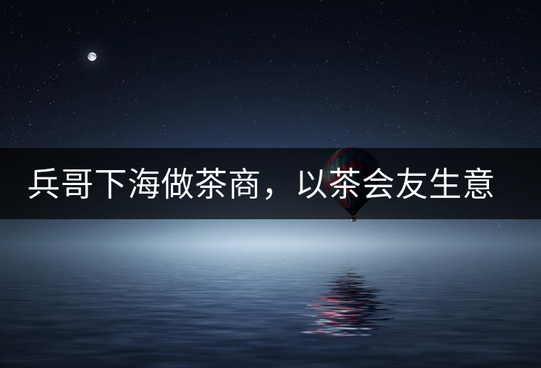 兵哥下海做茶商，以茶會友生意火