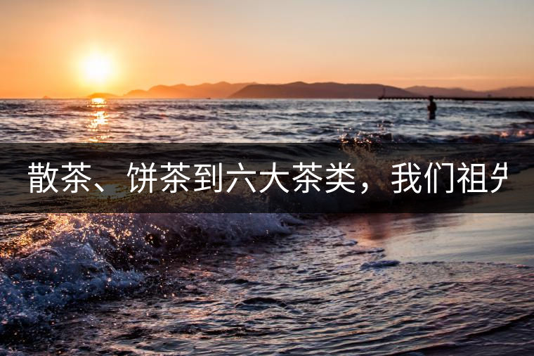 散茶、餅茶到六大茶類，我們祖先用了1500年才分清
