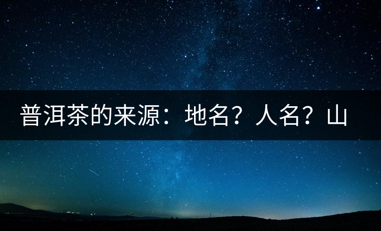 普洱茶的來(lái)源：地名？人名？山名？您更信哪一種？