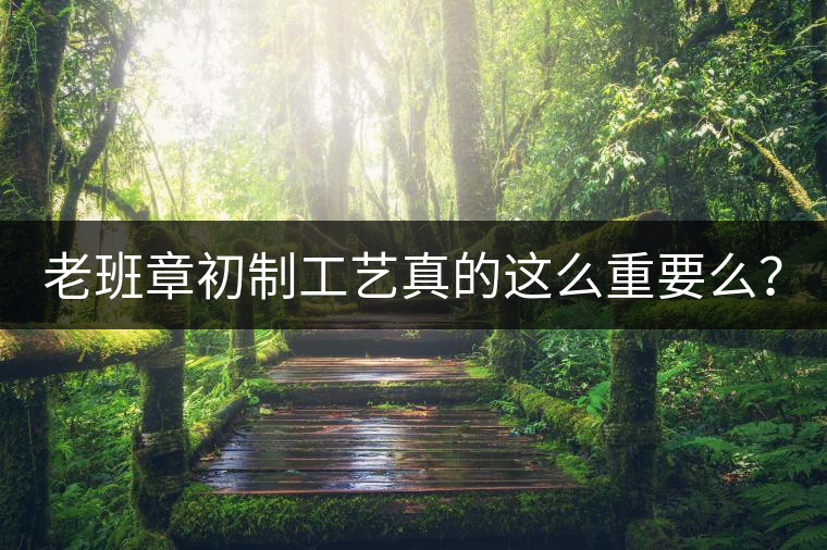 老班章初制工藝真的這么重要么？