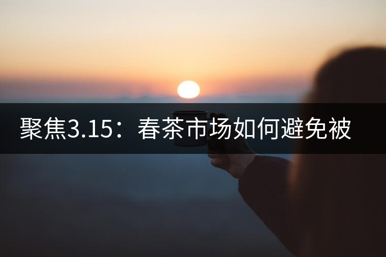 聚焦3.15：春茶市場(chǎng)如何避免被“套路”？