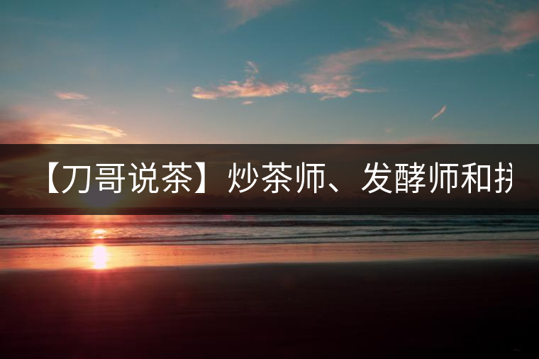【刀哥說(shuō)茶】炒茶師、發(fā)酵師和拼配師, 誰(shuí)更吃香?