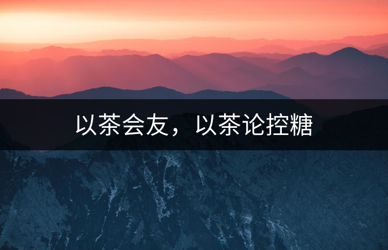 以茶會(huì)友，以茶論控糖