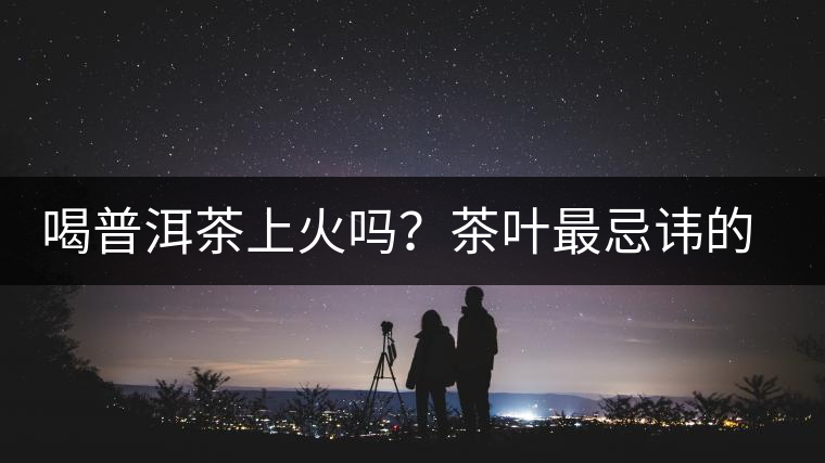 喝普洱茶上火嗎？茶葉最忌諱的十大味道