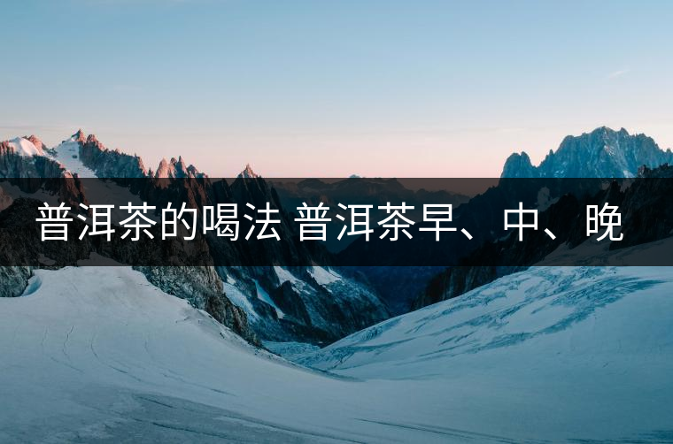 普洱茶的喝法 普洱茶早、中、晚、的喝法