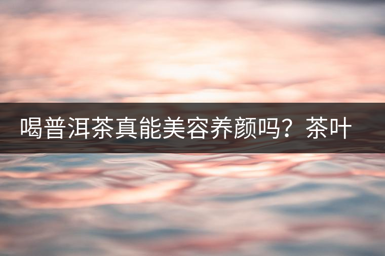 喝普洱茶真能美容養(yǎng)顏嗎？茶葉的作用