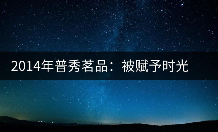 2014年普秀茗品：被賦予時(shí)光的魅力，值得細(xì)品