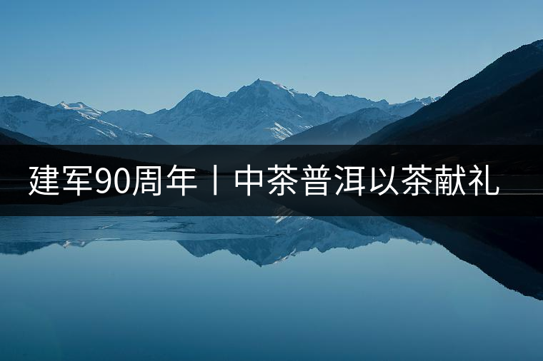 建軍90周年丨中茶普洱以茶獻(xiàn)禮，以茶致敬--將軍班章餅