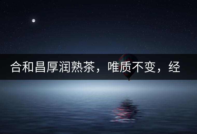 合和昌厚潤熟茶，唯質(zhì)不變，經(jīng)典之上延續(xù)經(jīng)典！