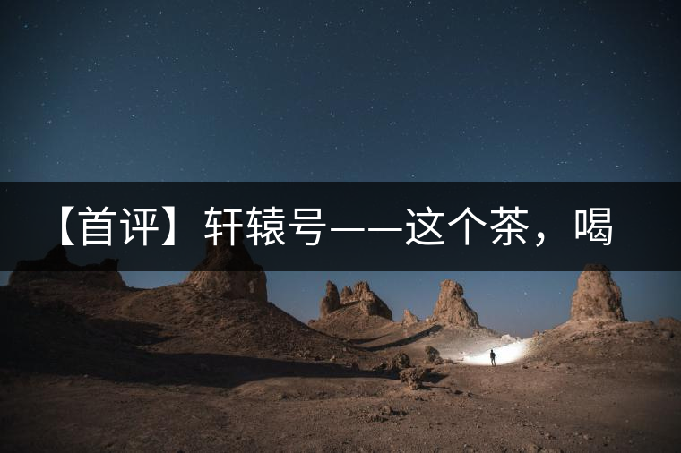 【首評】軒轅號——這個茶，喝的就是優(yōu)秀的綜合感受