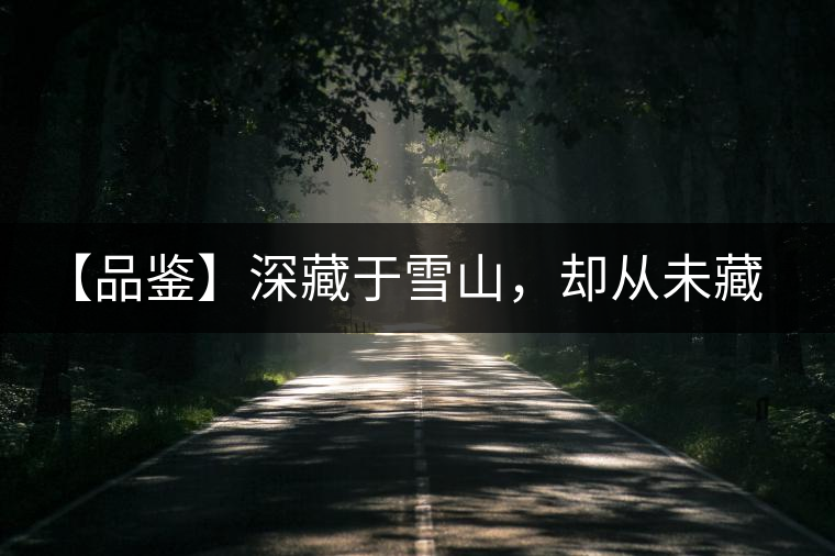 【品鑒】深藏于雪山，卻從未藏住那芳香與甘甜