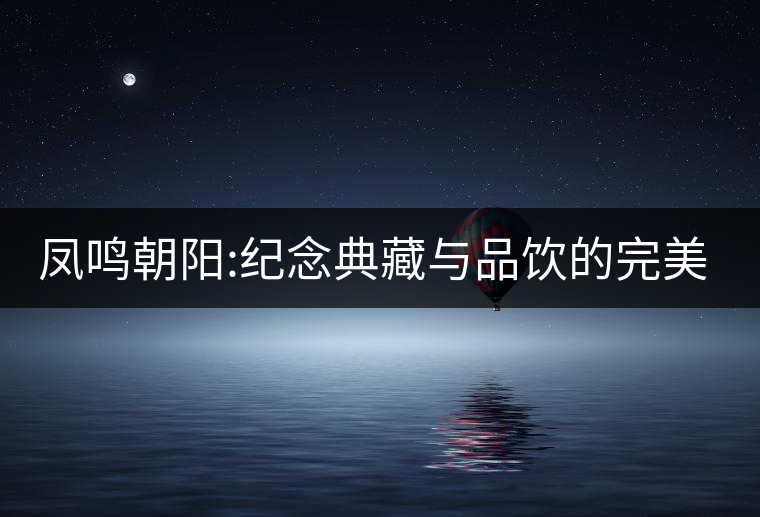 鳳鳴朝陽(yáng):紀(jì)念典藏與品飲的完美融合