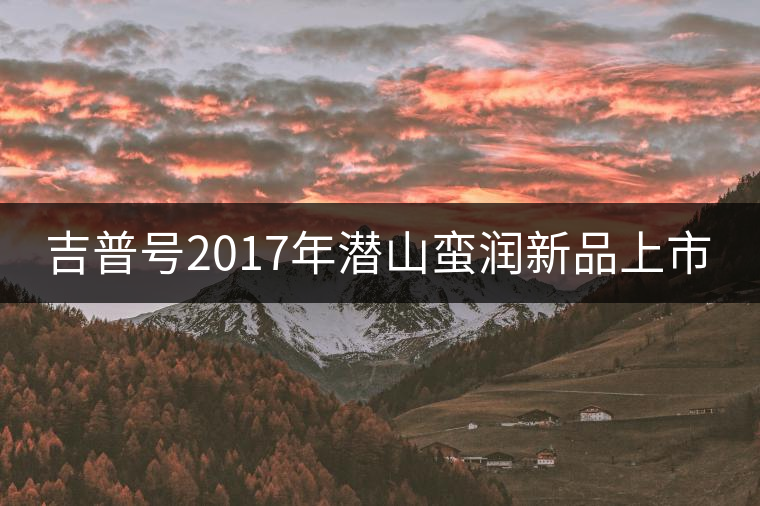 吉普號2017年潛山蠻潤新品上市