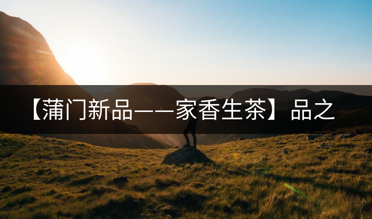 【蒲門新品——家香生茶】品之，是家的味道，存之，是家的思念
