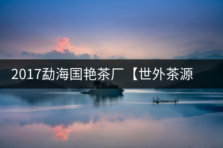 2017勐海國艷茶廠【世外茶源】古樹青餅，限量震撼上市！