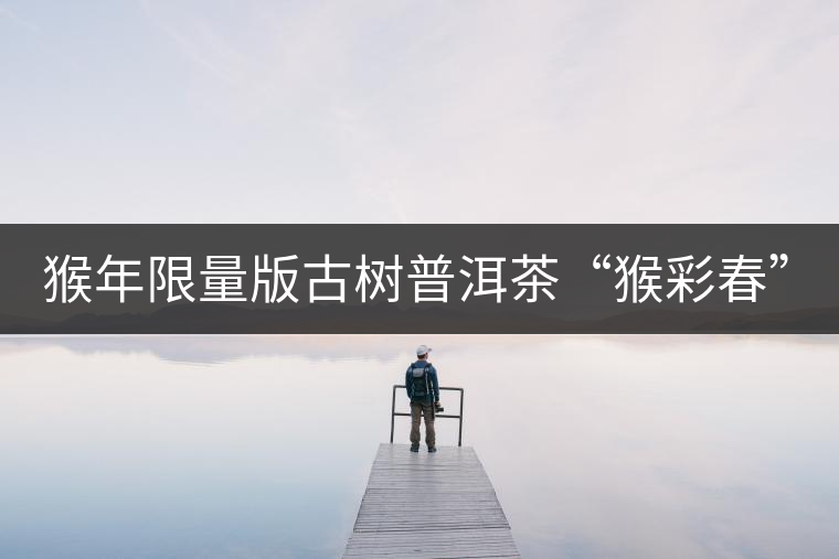 猴年限量版古樹普洱茶“猴彩春”隆重上市！