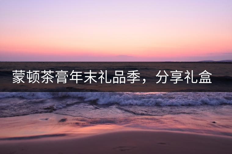蒙頓茶膏年末禮品季，分享禮盒套裝優(yōu)惠上市！