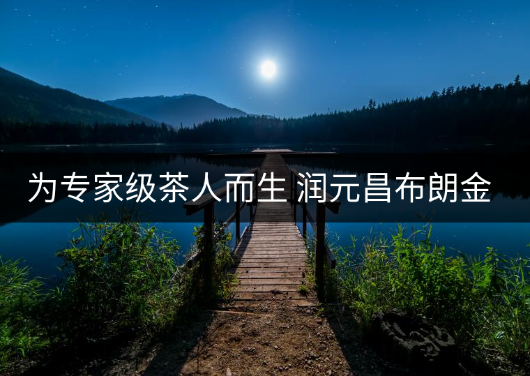 為專家級茶人而生 潤元昌布朗金藏上市 為專家級茶人而生 潤元昌布朗金藏上市