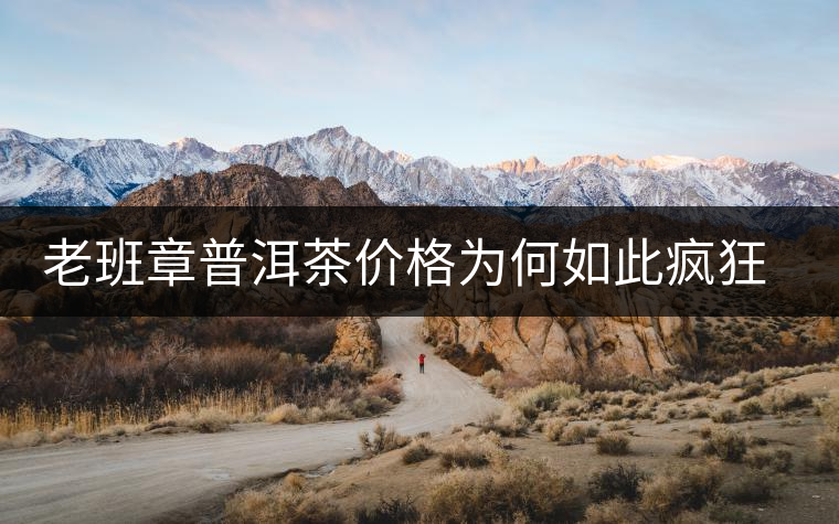 老班章普洱茶價格為何如此瘋狂？盤點老班章歷年收購價