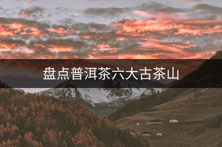 盤(pán)點(diǎn)普洱茶六大古茶山 盤(pán)點(diǎn)普洱茶六大古茶山