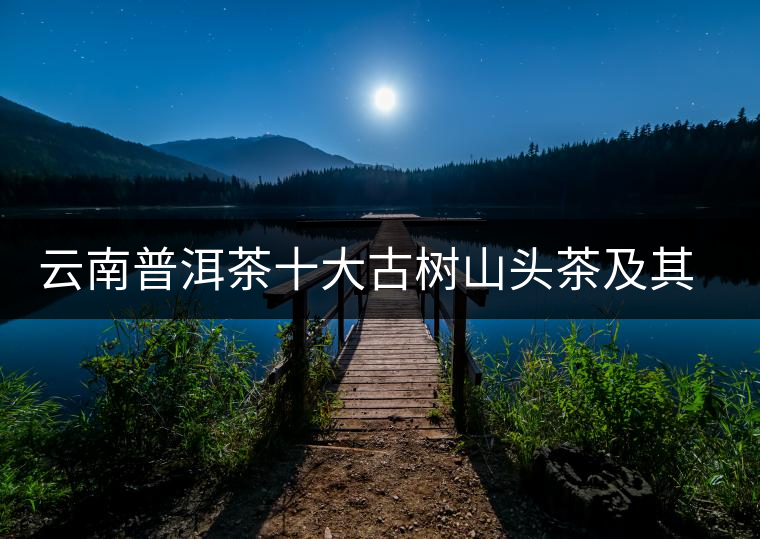云南普洱茶十大古樹山頭茶及其特點(diǎn) 云南普洱茶十大古樹山頭茶及其特點(diǎn)