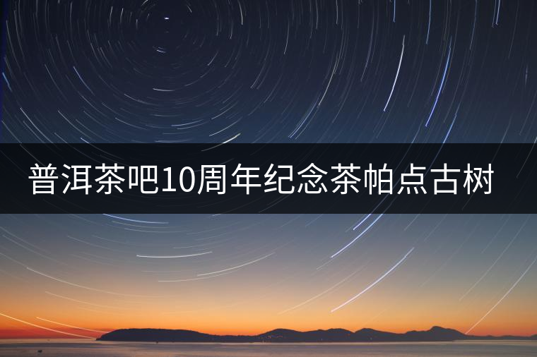 普洱茶吧10周年紀(jì)念茶帕點古樹茶實時播報 普洱茶吧10周年紀(jì)念茶帕點古樹茶實時播報