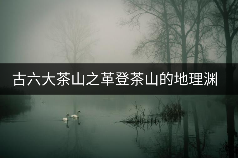 古六大茶山之革登茶山的地理淵源 古六大茶山之革登茶山的地理淵源