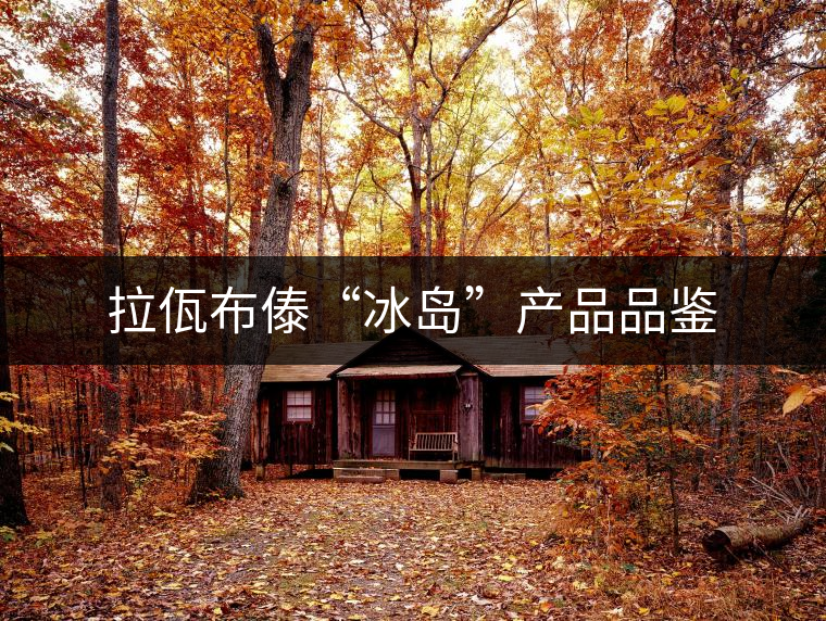 拉佤布傣“冰島”產(chǎn)品品鑒 拉佤布傣“冰島”產(chǎn)品品鑒