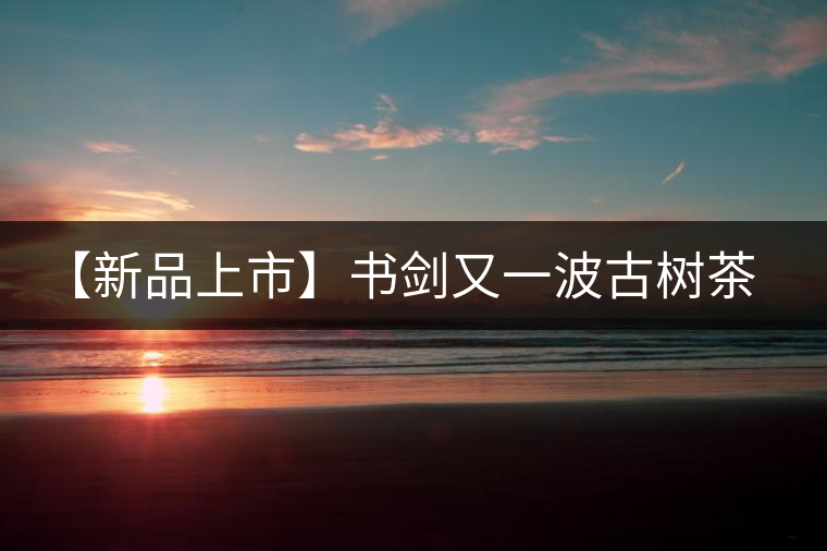 【新品上市】書劍又一波古樹茶——逍遙丹震撼來襲！