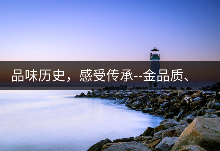 品味歷史，感受傳承--金品質(zhì)、大印象，值得細(xì)細(xì)品味!