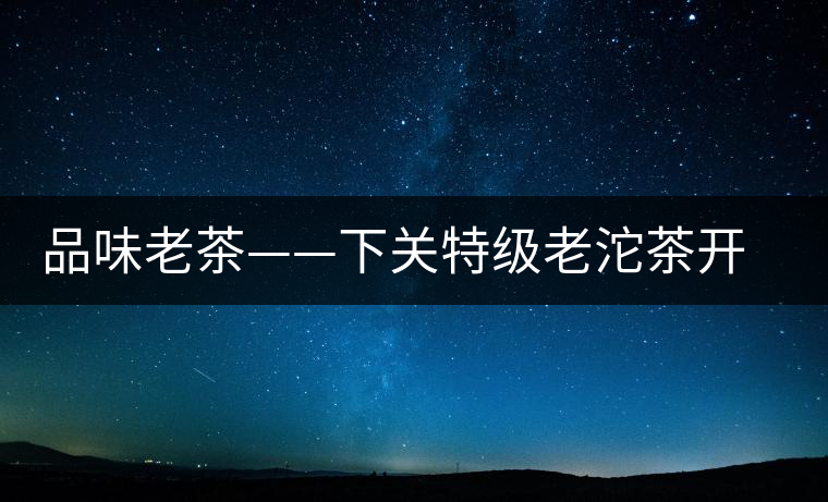 品味老茶——下關(guān)特級(jí)老沱茶開湯 品味老茶——下關(guān)特級(jí)老沱茶開湯