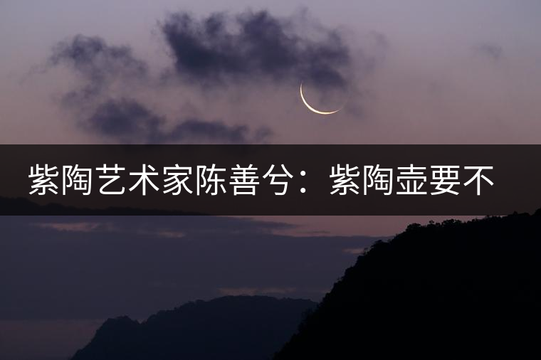 紫陶藝術(shù)家陳善兮：紫陶壺要不斷繼承與創(chuàng)新，而不是一味記載歷史