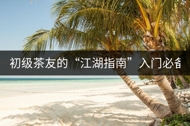 初級茶友的“江湖指南”入門必備白皮書！