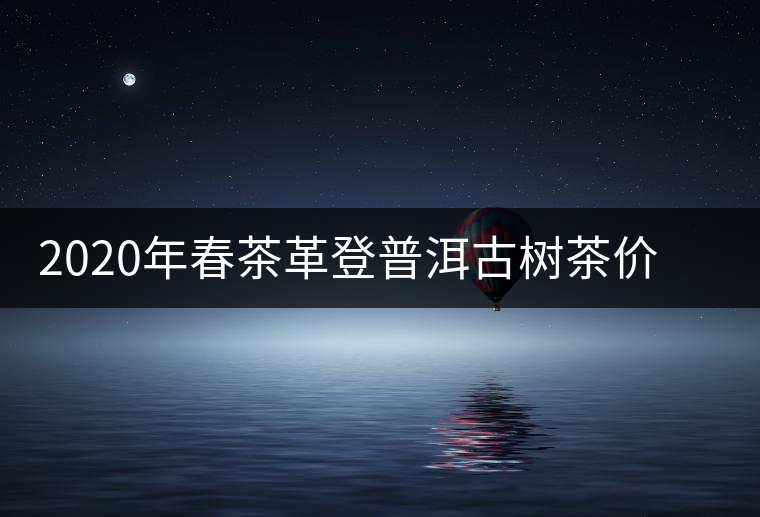 2020年春茶革登普洱古樹茶價(jià)格是多少錢一斤