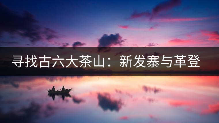 尋找古六大茶山:新發(fā)寨與革登古茶園 尋找古六大茶山:新發(fā)寨與革登古茶園