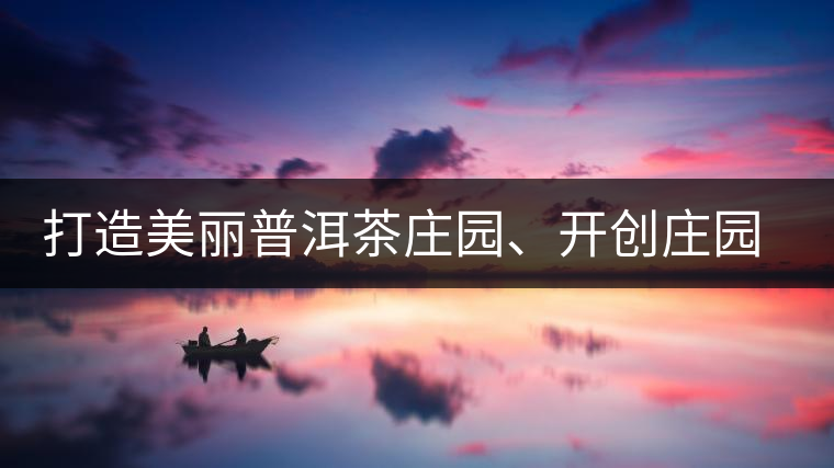 打造美麗普洱茶莊園、開(kāi)創(chuàng)莊園茶品牌為景邁山注入新活力
