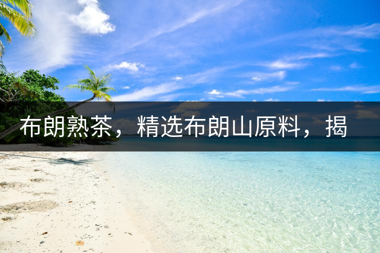 布朗熟茶，精選布朗山原料，揭秘布朗寨好茶之道