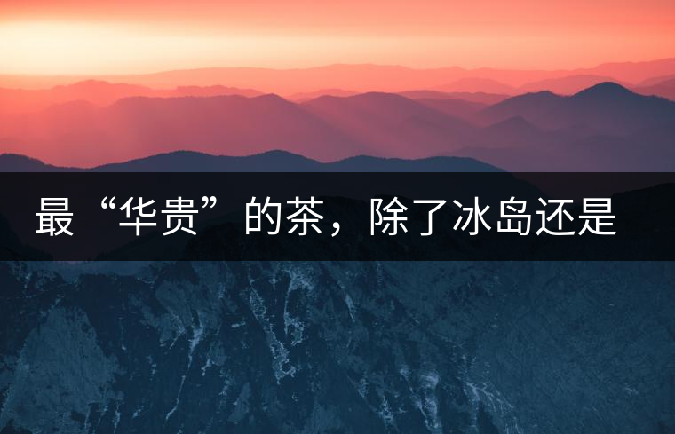 最“華貴”的茶，除了冰島還是冰島