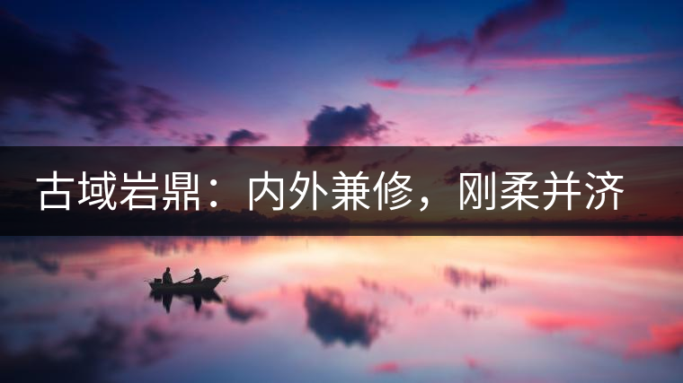 古域巖鼎：內外兼修，剛柔并濟，像娜罕一樣活著！
