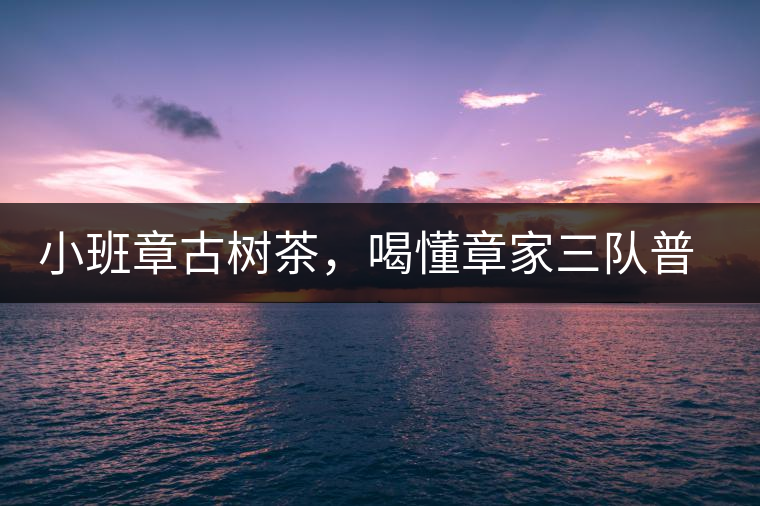 小班章古樹茶，喝懂章家三隊(duì)普洱茶