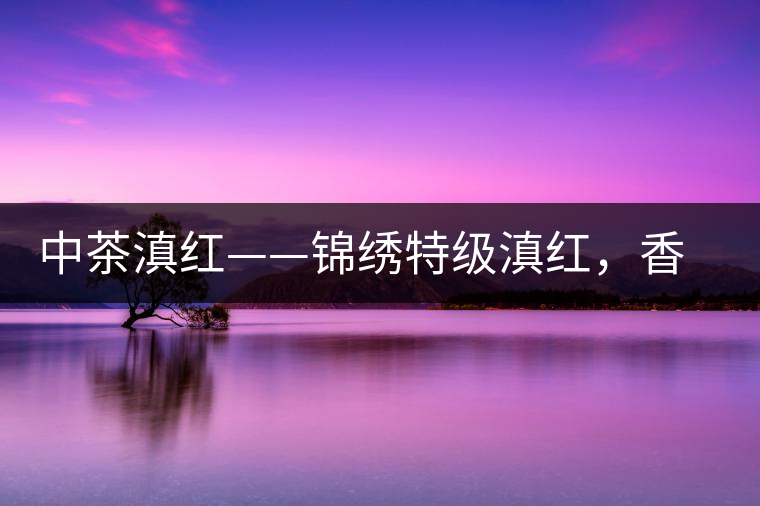 中茶滇紅——錦繡特級(jí)滇紅，香甜高揚(yáng)滋味鮮爽