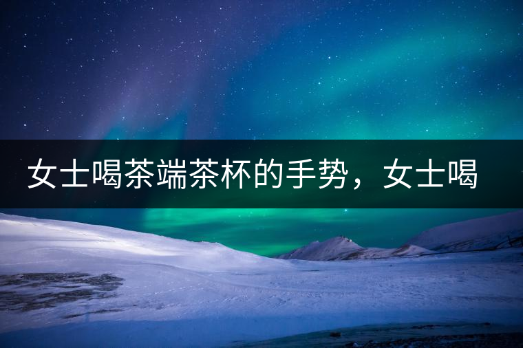 女士喝茶端茶杯的手勢(shì)，女士喝茶手勢(shì)