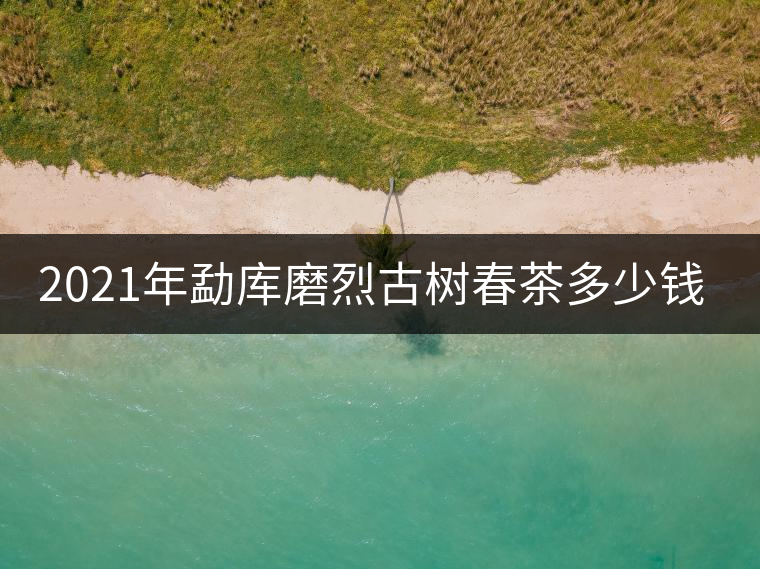 2021年勐庫磨烈古樹春茶多少錢一公斤？