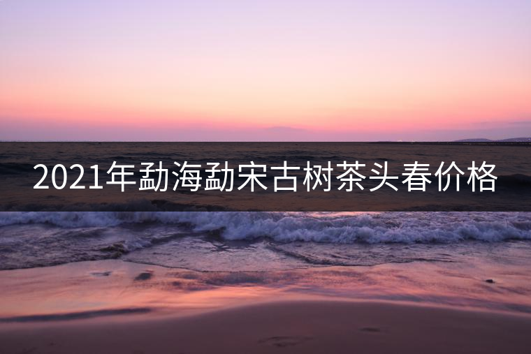 2021年勐海勐宋古樹茶頭春價(jià)格 2021年勐海勐宋古樹茶頭春價(jià)格