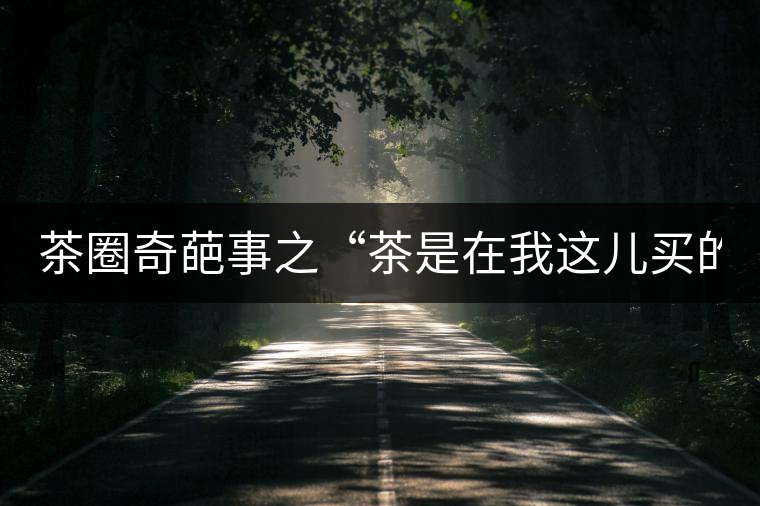 茶圈奇葩事之“茶是在我這兒買的嗎？”