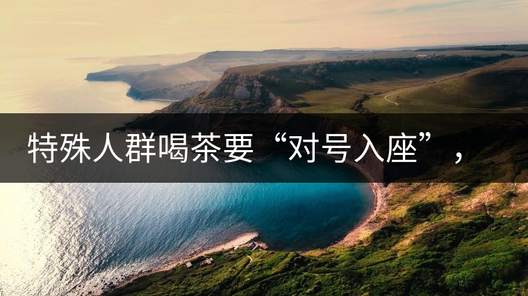 特殊人群喝茶要“對(duì)號(hào)入座”，不同體質(zhì)的人喝不同屬性的茶