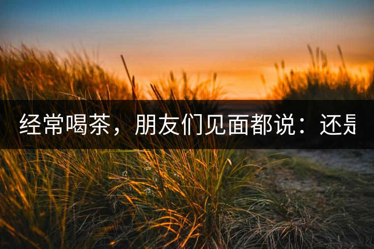 經(jīng)常喝茶，朋友們見(jiàn)面都說(shuō)：還是老樣子??！