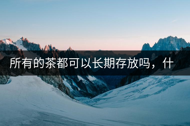 所有的茶都可以長(zhǎng)期存放嗎，什么需要搶鮮喝？